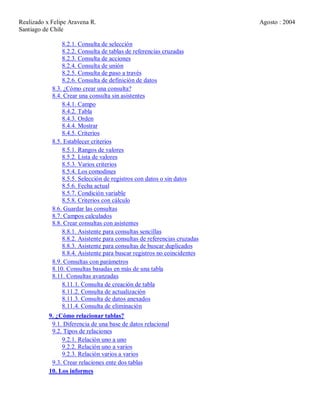 Realizado x Felipe Aravena R. Agosto : 2004
Santiago de Chile
8.2.1. Consulta de selección
8.2.2. Consulta de tablas de referencias cruzadas
8.2.3. Consulta de acciones
8.2.4. Consulta de unión
8.2.5. Consulta de paso a través
8.2.6. Consulta de definición de datos
8.3. ¿Cómo crear una consulta?
8.4. Crear una consulta sin asistentes
8.4.1. Campo
8.4.2. Tabla
8.4.3. Orden
8.4.4. Mostrar
8.4.5. Criterios
8.5. Establecer criterios
8.5.1. Rangos de valores
8.5.2. Lista de valores
8.5.3. Varios criterios
8.5.4. Los comodines
8.5.5. Selección de registros con datos o sin datos
8.5.6. Fecha actual
8.5.7. Condición variable
8.5.8. Criterios con cálculo
8.6. Guardar las consultas
8.7. Campos calculados
8.8. Crear consultas con asistentes
8.8.1. Asistente para consultas sencillas
8.8.2. Asistente para consultas de referencias cruzadas
8.8.3. Asistente para consultas de buscar duplicados
8.8.4. Asistente para buscar registros no coincidentes
8.9. Consultas con parámetros
8.10. Consultas basadas en más de una tabla
8.11. Consultas avanzadas
8.11.1. Consulta de creación de tabla
8.11.2. Consulta de actualización
8.11.3. Consulta de datos anexados
8.11.4. Consulta de eliminación
9. ¿Cómo relacionar tablas?
9.1. Diferencia de una base de datos relacional
9.2. Tipos de relaciones
9.2.1. Relación uno a uno
9.2.2. Relación uno a varios
9.2.3. Relación varios a varios
9.3. Crear relaciones ente dos tablas
10. Los informes
 