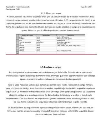 Realizado x Felipe Aravena R. Agosto : 2004
Santiago de Chile
3.2.6. Mover un campo
A continuación se va a mover el campo "DNI" y se va a situar debajo de "Fecha de nacimiento". Para
mover el campo, primero se debe seleccionar haciendo clic sobre él. El campo cambia de color y a su
izquierda aparece una flecha. Situando el cursor sobre esta flecha el cursor mismo se convierte en otra
flecha. Si se pulsa en ese momento el botón del ratón se puede arrastrar el campo a la posición que se
quiera. De modo que la tabla de pacientes quedará finalmente así:
3.3. La clave principal
La clave principal suele ser uno o varios de los campos de la tabla. El contenido de este campo
identifica cada registro del campo de manera única. De modo que no se podrán introducir dos registros
iguales o almacenar valores nulos en los campos de la clave principal.
Para la tabla Pacientes se tiene que pensar que campo no se repite. Podría ser el campo nombre,
pero el nombre no es algo único. Los campos nombre y apellidos juntos también se podrían repetir en
algún caso. De modo que lo más indicado es crear un código único para cada paciente. Se selecciona
el campo nombre y se inserta un campo. Se llama Código del paciente y se elige el tipo de dato
Autonumérico. Este tipo de dato hace que Access genere un número único a cada registro de la tabla.
De esta forma es totalmente seguro que el campo no tendrá ningún registro repetido.
Es decir los datos de un paciente no aparecerán repartidos en tres veces, sino en una sola vez, de
forma que cuando se quiera consultar el estado físico de un paciente se tendrá la seguridad de que
ahí están todos sus datos médicos.
 