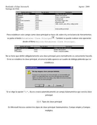 Realizado x Felipe Aravena R. Agosto : 2004
Santiago de Chile
Para establecer este campo como clave principal se hace clic sobre él y en la barra de Herramientas
se pulsa el botón Establecer Clave Principal . También se puede realizar esta operación
desde el Menú Edición|Establecer Clave Principal.
No se tiene que definir obligatoriamente una clave principal, pero normalmente es conveniente hacerlo.
Si no se establece la clave principal, al cerrar la tabla aparece un cuadro de diálogo pidiendo que se
establezca:
Si se elige la opción "Si", Acces creará automáticamente un campo Autonumérico que será la clave
principal.
3.3.1. Tipos de clave principal
En Microsoft Access existen tres tipos de clave principal: Autonumérico, Campo simple y Campos
múltiples.
 