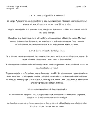 Realizado x Felipe Aravena R. Agosto : 2004
Santiago de Chile
3.3.1.1. Claves principales de Autonumérico
Un campo Autonumérico puede establecerse para que el programa introduzca automáticamente un
número secuencial cuando se agrega un registro a la tabla.
Designar un campo de este tipo como clave principal de una tabla es la forma más sencilla de crear
una clave principal.
Cuando no se establece una clave principal antes de guardar una tabla recién creada, Microsoft
Access pregunta si se desea que cree una clave principal automáticamente. Si se contesta
afirmativamente, Microsoft Access creará una clave principal de Autonumérico.
3.3.1.2. Claves principales de Campo simple
Si se tiene un campo que contiene valores exclusivos, como números de identificación o números de
pieza, se puede designar ese campo como la clave principal.
Si el campo seleccionado como clave principal tiene valores duplicados o Nulos, Microsoft Access no
establece la clave principal.
Se puede ejecutar una Consulta de buscar duplicados con el fin de determinar qué registros contienen
datos duplicados. Si no se puede eliminar fácilmente las entradas duplicadas mediante la edición de
los datos, se puede agregar un campo Autonumérico y establecerlo como clave principal o bien definir
una clave principal de campos múltiples.
3.3.1.3. Claves principales de Campos múltiples
En situaciones en las que no se puede garantizar la exclusividad de un solo campo, se pueden
designar dos o más campos como clave principal.
La situación más común en la que surge este problema es en la tabla utilizada para relacionar otras
dos tablas en una relación varios a varios.
 