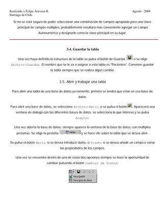 Realizado x Felipe Aravena R. Agosto : 2004
Santiago de Chile
Si no se está seguro de poder seleccionar una combinación de campos apropiada para una clave
principal de campos múltiples, probablemente resultará más conveniente agregar un campo
Autonumérico y designarlo como la clave principal en su lugar.
3.4. Guardar la tabla
Una vez haya definido la estructura de la tabla se pulsa el botón de Guardar o se elige
Archivo|Guardar. El nombre que se le va a asignar a esta tabla es "Pacientes". Conviene guardar
la tabla siempre que se realiza algún cambio.
3.5. Abrir y trabajar una tabla
Para abrir una tabla de una base de datos ya existente, primero se tendrá que estar en esa base de
datos.
Para abrir una base de datos, se selecciona Archivo|Abrir, o se pulsa el botón . Aparecerá una
ventana de diálogo con las diferentes bases de datos, se selecciona la que interese y se pulsa
Aceptar.
Una vez abierta la base de datos, siempre aparece la ventana de la base de datos, con múltiples
pestañas. Se elige la pestaña y se hace clic sobre la tabla que se desea abrir.
Se pulsa el botón Abrir, si se desea introducir datos, o Diseño si se desea añadir un campo o variar
las propiedades de los campos.
Una vez se encuentra dentro de una de estas dos opciones siempre se tiene la oportunidad de
cambiar pulsando el botón cambiar de vistas:
 