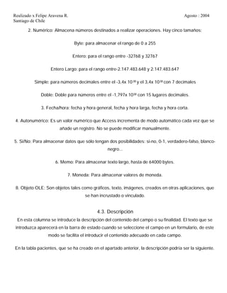 Realizado x Felipe Aravena R. Agosto : 2004
Santiago de Chile
2. Numérico: Almacena números destinados a realizar operaciones. Hay cinco tamaños:
Byte: para almacenar el rango de 0 a 255
Entero: para el rango entre -32768 y 32767
Entero Largo: para el rango entre-2.147.483.648 y 2.147.483.647
Simple: para números decimales entre el -3,4x 1038 y el 3,4x 1038 con 7 decimales
Doble: Doble para números entre el -1,797x 1038 con 15 lugares decimales.
3. Fecha/hora: fecha y hora general, fecha y hora larga, fecha y hora corta.
4. Autonumérico: Es un valor numérico que Access incrementa de modo automático cada vez que se
añade un registro. No se puede modificar manualmente.
5. Si/No: Para almacenar datos que sólo tengan dos posibilidades: si-no, 0-1, verdadero-falso, blanco-
negro...
6. Memo: Para almacenar texto largo, hasta de 64000 bytes.
7. Moneda: Para almacenar valores de moneda.
8. Objeto OLE: Son objetos tales como gráficos, texto, imágenes, creados en otras aplicaciones, que
se han incrustado o vinculado.
4.3. Descripción
En esta columna se introduce la descripción del contenido del campo o su finalidad. El texto que se
introduzca aparecerá en la barra de estado cuando se seleccione el campo en un formulario, de este
modo se facilita el introducir el contenido adecuado en cada campo.
En la tabla pacientes, que se ha creado en el apartado anterior, la descripción podría ser la siguiente.
 