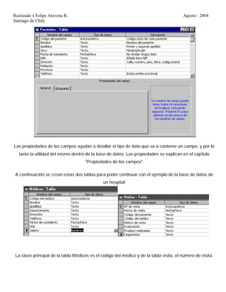 Realizado x Felipe Aravena R. Agosto : 2004
Santiago de Chile
Las propiedades de los campos ayudan a detallar el tipo de dato que va a contener un campo, y por lo
tanto la utilidad del mismo dentro de la base de datos. Las propiedades se explican en el capítulo
"Propiedades de los campos".
A continuación se crean estas dos tablas para poder continuar con el ejemplo de la base de datos de
un hospital:
La clave principal de la tabla Médicos es el código del médico y de la tabla visita, el número de visita.
 