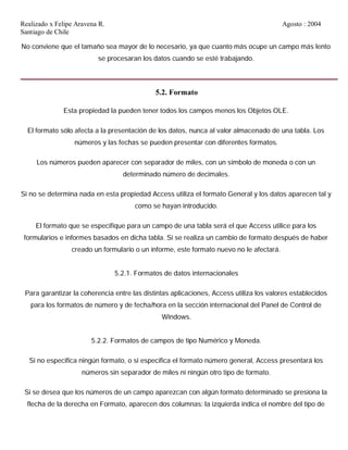 Realizado x Felipe Aravena R. Agosto : 2004
Santiago de Chile
No conviene que el tamaño sea mayor de lo necesario, ya que cuanto más ocupe un campo más lento
se procesaran los datos cuando se esté trabajando.
5.2. Formato
Esta propiedad la pueden tener todos los campos menos los Objetos OLE.
El formato sólo afecta a la presentación de los datos, nunca al valor almacenado de una tabla. Los
números y las fechas se pueden presentar con diferentes formatos.
Los números pueden aparecer con separador de miles, con un símbolo de moneda o con un
determinado número de decimales.
Si no se determina nada en esta propiedad Access utiliza el formato General y los datos aparecen tal y
como se hayan introducido.
El formato que se especifique para un campo de una tabla será el que Access utilice para los
formularios e informes basados en dicha tabla. Si se realiza un cambio de formato después de haber
creado un formulario o un informe, este formato nuevo no le afectará.
5.2.1. Formatos de datos internacionales
Para garantizar la coherencia entre las distintas aplicaciones, Access utiliza los valores establecidos
para los formatos de número y de fecha/hora en la sección internacional del Panel de Control de
Windows.
5.2.2. Formatos de campos de tipo Numérico y Moneda.
Si no especifica ningún formato, o si especifica el formato número general, Access presentará los
números sin separador de miles ni ningún otro tipo de formato.
Si se desea que los números de un campo aparezcan con algún formato determinado se presiona la
flecha de la derecha en Formato, aparecen dos columnas: la izquierda indica el nombre del tipo de
 