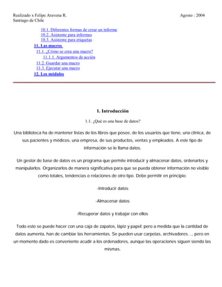Realizado x Felipe Aravena R. Agosto : 2004
Santiago de Chile
10.1. Diferentes formas de crear un informe
10.2. Asistente para informes
10.3. Asistente para etiquetas
11. Las macros
11.1. ¿Cómo se crea una macro?
11.1.1. Argumentos de acción
11.2. Guardar una macro
11.3. Ejecutar una macro
12. Los módulos
1. Introducción
1.1. ¿Qué es una base de datos?
Una biblioteca ha de mantener listas de los libros que posee, de los usuarios que tiene, una clínica, de
sus pacientes y médicos, una empresa, de sus productos, ventas y empleados. A este tipo de
información se le llama datos.
Un gestor de base de datos es un programa que permite introducir y almacenar datos, ordenarlos y
manipularlos. Organizarlos de manera significativa para que se pueda obtener información no visible
como totales, tendencias o relaciones de otro tipo. Debe permitir en principio:
-Introducir datos
-Almacenar datos
-Recuperar datos y trabajar con ellos
Todo esto se puede hacer con una caja de zapatos, lápiz y papel; pero a medida que la cantidad de
datos aumenta, han de cambiar las herramientas. Se pueden usar carpetas, archivadores…, pero en
un momento dado es conveniente acudir a los ordenadores, aunque las operaciones siguen siendo las
mismas.
 