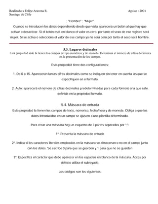 Realizado x Felipe Aravena R. Agosto : 2004
Santiago de Chile
; "Hombre" ; "Mujer"
Cuando se introducen los datos dependiendo desde que vista aparecerá un botón al que hay que
activar o desactivar. Si el botón está en blanco el valor es cero, por tanto el sexo de ese registro será
mujer. Si se activa o selecciona el valor de ese campo ya no será cero por tanto el sexo será hombre.
5.3. Lugares decimales
Esta propiedad sólo la tienen los campos de tipo numérico y de moneda. Determina el número de cifras decimales
en la presentación de los campos.
Esta propiedad tiene dos configuraciones:
1. De 0 a 15. Aparecerán tantas cifras decimales como se indiquen sin tener en cuenta las que se
especifiquen en el formato.
2. Auto: aparecerá el número de cifras decimales predeterminadas para cada formato o la que este
definida en la propiedad formato.
5.4. Máscara de entrada
Esta propiedad la tienen los campos de texto, númerico, fecha/hora y de moneda. Obliga a que los
datos introducidos en un campo se ajusten a una plantilla determinada.
Para crear una máscara hay un esquema de 3 partes separadas por ";":
1º. Presenta la máscara de entrada
2º. Indica si los caracteres literales empleados en la máscara se almacenan o no en el campo junto
con los datos. Se escribe 0 para que se guarden y 1 para que no se guarden
3º. Especifica el carácter que debe aparecer en los espacios en blanco de la máscara. Acces por
defecto utiliza el subrayado.
Los códigos son los siguientes:
 