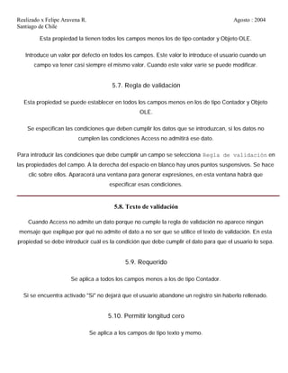Realizado x Felipe Aravena R. Agosto : 2004
Santiago de Chile
Esta propiedad la tienen todos los campos menos los de tipo contador y Objeto OLE.
Introduce un valor por defecto en todos los campos. Este valor lo introduce el usuario cuando un
campo va tener casi siempre el mismo valor. Cuando este valor varíe se puede modificar.
5.7. Regla de validación
Esta propiedad se puede establecer en todos los campos menos en los de tipo Contador y Objeto
OLE.
Se especifican las condiciones que deben cumplir los datos que se introduzcan, si los datos no
cumplen las condiciones Access no admitirá ese dato.
Para introducir las condiciones que debe cumplir un campo se selecciona Regla de validación en
las propiedades del campo. A la derecha del espacio en blanco hay unos puntos suspensivos. Se hace
clic sobre ellos. Aparacerá una ventana para generar expresiones, en esta ventana habrá que
especificar esas condiciones.
5.8. Texto de validación
Cuando Access no admite un dato porque no cumple la regla de validación no aparece ningún
mensaje que explique por qué no admite el dato a no ser que se utilice el texto de validación. En esta
propiedad se debe introducir cuál es la condición que debe cumplir el dato para que el usuario lo sepa.
5.9. Requerido
Se aplica a todos los campos menos a los de tipo Contador.
Si se encuentra activado "Si" no dejará que el usuario abandone un registro sin haberlo rellenado.
5.10. Permitir longitud cero
Se aplica a los campos de tipo texto y memo.
 