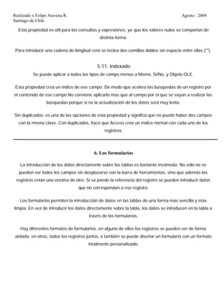 Realizado x Felipe Aravena R. Agosto : 2004
Santiago de Chile
Esta propiedad es útil para las consultas y expresiones, ya que los valores nulos se comportan de
distinta forma.
Para introducir una cadena de longitud cero se teclea dos comillas dobles sin espacio entre ellas ("").
5.11. Indexado
Se puede aplicar a todos los tipos de campo menos a Memo, Si/No, y Objeto OLE.
Esta propiedad crea un índice de ese campo. De modo que acelera las búsquedas de un registro por
el contenido de ese campo.No conviene aplicarlo mas que al campo por el que se vayan a realizar las
búsquedas porque si no la actualización de los datos será muy lenta.
Sin duplicados: es una de las opciones de esta propiedad y significa que no puede haber dos campos
con la misma clave. Con duplicados, hace que Access cree un índice normal con cada uno de los
registros.
6. Los formularios
La introducción de los datos directamente sobre las tablas es bastante incómoda. No sólo no se
pueden ver todos los campos sin desplazarse con la barra de herramientas, sino que además los
registros están uno encima de otro. Si se pierde la referencia del registro se pueden introducir datos
que no correspondan a ese registro.
Los formularios permiten la introducción de datos en las tablas de una forma más sencilla y más
limpia. En vez de introducir los datos directamente sobre la tabla, los datos se introducen en la tabla a
través de los formularios.
Hay diferentes formatos de formularios, en alguno de ellos los registros se pueden ver de forma
aislada, en otros, todos los registros juntos, o también se puede diseñar un formulario con un formato
totalmente personalizado.
 
