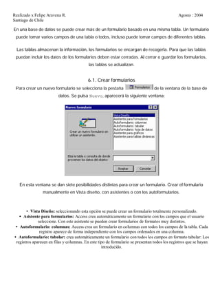 Realizado x Felipe Aravena R. Agosto : 2004
Santiago de Chile
En una base de datos se puede crear más de un formulario basado en una misma tabla. Un formulario
puede tomar varios campos de una tabla o todos, incluso puede tomar campos de diferentes tablas.
Las tablas almacenan la información, los formularios se encargan de recogerla. Para que las tablas
puedan incluir los datos de los formularios deben estar cerradas. Al cerrar o guardar los formularios,
las tablas se actualizan.
6.1. Crear formularios
Para crear un nuevo formulario se selecciona la pestaña de la ventana de la base de
datos. Se pulsa Nuevo, aparecerá la siguiente ventana:
En esta ventana se dan siete posibilidades distintas para crear un formulario. Crear el formulario
manualmente en Vista diseño, con asistentes o con los autoformularios.
• Vista Diseño: seleccionando esta opción se puede crear un formulario totalmente personalizado.
• Asistente para formularios: Access crea automáticamente un formulario con los campos que el usuario
seleccione. Con este asistente se pueden crear formularios de formatos muy distintos.
• Autoformulario: columnas: Access crea un formulario en columnas con todos los campos de la tabla. Cada
registro aparece de forma independiente con los campos ordenados en una columna.
• Autoformulario: tabular: crea automáticamente un formulario con todos los campos en formato tabular: Los
registros aparecen en filas y columnas. En este tipo de formulario se presentan todos los registros que se hayan
introducido.
 