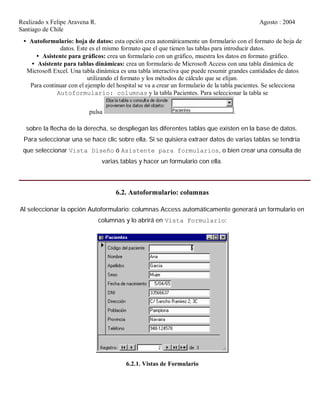 Realizado x Felipe Aravena R. Agosto : 2004
Santiago de Chile
• Autoformulario: hoja de datos: esta opción crea automáticamente un formulario con el formato de hoja de
datos. Este es el mismo formato que el que tienen las tablas para introducir datos.
• Asistente para gráficos: crea un formulario con un gráfico, muestra los datos en formato gráfico.
• Asistente para tablas dinámicas: crea un formulario de Microsoft Access con una tabla dinámica de
Microsoft Excel. Una tabla dinámica es una tabla interactiva que puede resumir grandes cantidades de datos
utilizando el formato y los métodos de cálculo que se elijan.
Para continuar con el ejemplo del hospital se va a crear un formulario de la tabla pacientes. Se selecciona
Autoformulario: columnas y la tabla Pacientes. Para seleccionar la tabla se
pulsa .
sobre la flecha de la derecha, se despliegan las diferentes tablas que existen en la base de datos.
Para seleccionar una se hace clic sobre ella. Si se quisiera extraer datos de varias tablas se tendría
que seleccionar Vista Diseño ó Asistente para formularios, o bien crear una consulta de
varias tablas y hacer un formulario con ella.
6.2. Autoformulario: columnas
Al seleccionar la opción Autoformulario: columnas Access automáticamente generará un formulario en
columnas y lo abrirá en Vista Formulario:
6.2.1. Vistas de Formulario
 