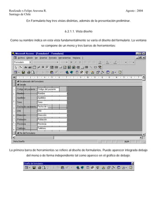 Realizado x Felipe Aravena R. Agosto : 2004
Santiago de Chile
En Formulario hay tres vistas distintas, además de la presentación preliminar.
6.2.1.1. Vista diseño
Como su nombre indica en esta vista fundamentalmente se varía el diseño del formulario. La ventana
se compone de un menú y tres barras de herramientas:
La primera barra de herramientas se refiere al diseño de formularios. Puede aparecer integrada debajo
del menú o de forma independiente tal como aparece en el gráfico de debajo:
 