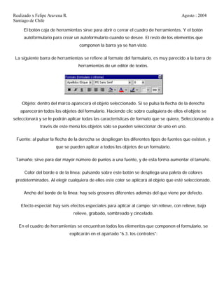 Realizado x Felipe Aravena R. Agosto : 2004
Santiago de Chile
El botón caja de herramientas sirve para abrir o cerrar el cuadro de herramientas. Y el botón
autoformulario para crear un autoformulario cuando se desee. El resto de los elementos que
componen la barra ya se han visto.
La siguiente barra de herramientas se refiere al formato del formulario, es muy parecido a la barra de
herramientas de un editor de textos.
Objeto: dentro del marco aparecerá el objeto seleccionado. Si se pulsa la flecha de la derecha
aparecerán todos los objetos del formulario. Haciendo clic sobre cualquiera de ellos el objeto se
seleccionará y se le podrán aplicar todas las características de formato que se quiera. Seleccionando a
través de este menú los objetos sólo se pueden seleccionar de uno en uno.
Fuente: al pulsar la flecha de la derecha se despliegan los diferentes tipos de fuentes que existen, y
que se pueden aplicar a todos los objetos de un formulario.
Tamaño: sirve para dar mayor número de puntos a una fuente, y de esta forma aumentar el tamaño.
Color del borde o de la línea: pulsando sobre este botón se despliega una paleta de colores
predeterminados. Al elegir cualquiera de ellos este color se aplicará al objeto que esté seleccionado.
Ancho del borde de la línea: hay seis grosores diferentes además del que viene por defecto.
Efecto especial: hay seis efectos especiales para aplicar al campo: sin relieve, con relieve, bajo
relieve, grabado, sombreado y cincelado.
En el cuadro de herramientas se encuentran todos los elementos que componen el formulario, se
explicarán en el apartado "6.3. los controles":
 