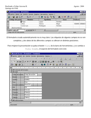 Realizado x Felipe Aravena R. Agosto : 2004
Santiago de Chile
El formulario creado automáticamente no es muy claro. Las etiquetas de algunos campos no se ven
completas, y los datos de los diferentes campos se alinean en distintas posiciones.
Para mejorar la presentación se pulsa el botón Vista de la barra de herramientas, y se cambia a
Vista Diseño, el aspecto del formulario será este:
 