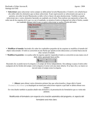 Realizado x Felipe Aravena R. Agosto : 2004
Santiago de Chile
• Seleccionar: para seleccionar varios campos se debe pulsar la tecla Mayúsculas o Control y sin soltarla hacer
clic sobre todos los elementos que se desee seleccionar. Si por equivocación se seleccionara uno que no se
quisiera, sin soltar la tecla Mayúsculas se debe volver a hacer clic para deseleccionar. También se puede
seleccionar uno o varios elementos haciendo un cuadrado con el ratón. Para realizar esta operación se hace clic
sobre una de las esquinas de lo que va a ser el cuadrado, se arrastra el ratón en diagonal sin soltar el botón, cuando
ese cuadrado abarque todo lo que se quiere seleccionar se suelta el botón del ratón.
• Modificar el tamaño: haciendo clic sobre los cuadraditos pequeños de las esquinas se modifica el tamaño del
objeto seleccionado. El ratón se convertirá en una flecha que apunta en dos direcciones y al estirar hacia una de
ellas variará el tamaño.
• Modificar la posición: si se pulsa sobre la esquina superior izquierda el ratón se convertirá en una mano con el
dedo índice apuntando hacia arriba.
Haciendo clic se podrá mover la etiqueta o el campo de forma independiente. Sin embargo si pasa el ratón sobre
cualquiera de los bordes del campo o de la etiqueta el cursor será una mano abierta. Si se hace clic y se mueve se
moverá tanto el campo como la etiqueta.
• Alinear: para alinear varios elementos primero hay que seleccionarlos y luego abrir el menú
Formato|Alinear y se desplegará un menú para seleccionar respecto a qué lado se deben alinear esos
campos.
En vista diseño también se pueden añadir más elementos a la presentación de formularios que se verán más
adelante.
Modificando el formulario con respecto a la creación automática del programa, el aspecto del
formulario será más claro:
 