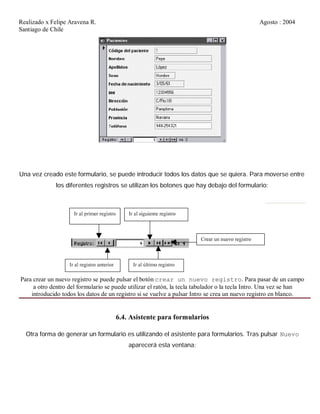 Realizado x Felipe Aravena R. Agosto : 2004
Santiago de Chile
Una vez creado este formulario, se puede introducir todos los datos que se quiera. Para moverse entre
los diferentes registros se utilizan los botones que hay debajo del formulario:
Para crear un nuevo registro se puede pulsar el botón crear un nuevo registro. Para pasar de un campo
a otro dentro del formulario se puede utilizar el ratón, la tecla tabulador o la tecla Intro. Una vez se han
introducido todos los datos de un registro si se vuelve a pulsar Intro se crea un nuevo registro en blanco.
6.4. Asistente para formularios
Otra forma de generar un formulario es utilizando el asistente para formularios. Tras pulsar Nuevo
aparecerá esta ventana:
 