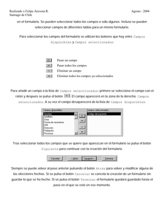 Realizado x Felipe Aravena R. Agosto : 2004
Santiago de Chile
en el formulario. Se pueden seleccionar todos los campos o sólo algunos. Incluso se pueden
seleccionar campos de diferentes tablas para un mismo formulario.
Para seleccionar los campos del formulario se utilizan los botones que hay entre Campos
disponibles y Campos seleccionados:
Pasar un campo
Pasar todos los campos
Eliminar un campo
Eliminar todos los campos ya seleccionados
Para añadir un campo a la lista de Campos seleccionados: primero se selecciona el campo con el
ratón y después se pulsa el botón . El campo aparecerá en la zona de la derecha: Campos
seleccionados. A su vez el campo desaparecerá de la lista de Campos disponibles.
Tras seleccionar todos los campos que se quiere que aparezcan en el formulario se pulsa el botón
Siguiente para continuar con la creación del formulario.
Siempre se puede volver al paso anterior pulsando el botón Atrás para volver y modificar alguna de
las elecciones hechas. Si se pulsa el botón Cancelar se cancela la creación de un formulario sin
guardar lo que se ha hecho. Si se pulsa el botón Terminar el formulario quedará guardado hasta el
paso en el que se esté en ese momento.
 