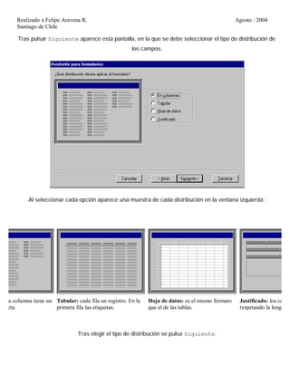 Realizado x Felipe Aravena R. Agosto : 2004
Santiago de Chile
Tras pulsar Siguiente aparece esta pantalla, en la que se debe seleccionar el tipo de distribución de
los campos.
Al seleccionar cada opción aparece una muestra de cada distribución en la ventana izquierda:
cada columna tiene un
tiqueta.
Tabular: cada fila un registro. En la
primera fila las etiquetas.
Hoja de datos: es el mismo formato
que el de las tablas.
Justificado: los camp
respetando la longitud
Tras elegir el tipo de distribución se pulsa Siguiente.
 