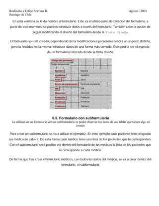Realizado x Felipe Aravena R. Agosto : 2004
Santiago de Chile
En esta ventana se le da nombre al formulario. Este es el último paso de creación del formulario, a
partir de este momento se pueden introducir datos a través del formulario. También cabe la opción de
seguir modificando el diseño del formulario desde la Vista diseño.
El formulario ya está creado, dependiendo de la modificaciones personales tendrá un aspecto distinto,
pero la finalidad es la misma: introducir datos de una forma más cómoda. Este podría ser el aspecto
de un formulario retocado desde la Vista diseño:
6.5. Formulario con subformulario
La utilidad de un formulario con un subformulario es poder observar los datos de dos tablas que tienen algo en
común.
Para crear un subformulario se va a utilizar el ejemplo2. En este ejemplo cada paciente tiene asignado
un médico de cabera. De esta forma cada médico tiene una lista de los pacientes que le corresponden.
Con el subformulario será posible ver dentro del formulario de los médicos la lista de los pacientes que
le corresponde a cada médico.
De forma que tras crear el formulario médicos, con todos los datos del médico, se va a crear dentro del
formulario, el subformulario.
 