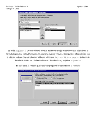 Realizado x Felipe Aravena R. Agosto : 2004
Santiago de Chile
Se pulsa Siguiente. En esta ventana hay que determinar el tipo de conexión que existe entre el
formulario principal y el subformulario. El programa sugiere vínculos, si ninguno de ellos coincide con
la relación real que hay entre las dos tablas se selecciona Definir la mía propia, si alguno de
los vínculos coincide con la relación real. Se selecciona y se pulsa Siguiente.
En este caso, la relación que sugiere el programa no coincide con la realidad.
 