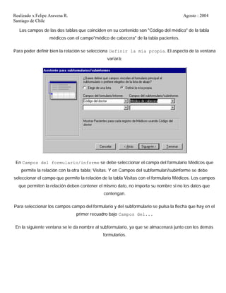 Realizado x Felipe Aravena R. Agosto : 2004
Santiago de Chile
Los campos de las dos tablas que coinciden en su contenido son "Código del médico" de la tabla
médicos con el campo"médico de cabecera" de la tabla pacientes.
Para poder definir bien la relación se selecciona Definir la mía propia. El aspecto de la ventana
variará:
En Campos del formulario/informe se debe seleccionar el campo del formulario Médicos que
permite la relación con la otra tabla; Visitas. Y en Campos del subformulari/subinforme se debe
seleccionar el campo que permite la relación de la tabla Visitas con el formulario Médicos. Los campos
que permiten la relación deben contener el mismo dato, no importa su nombre si no los datos que
contengan.
Para seleccionar los campos campo del formulario y del subformulario se pulsa la flecha que hay en el
primer recuadro bajo Campos del...
En la siguiente ventana se le da nombre al subformulario, ya que se almacenará junto con los demás
formularios.
 