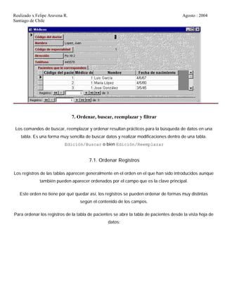 Realizado x Felipe Aravena R. Agosto : 2004
Santiago de Chile
7. Ordenar, buscar, reemplazar y filtrar
Los comandos de buscar, reemplazar y ordenar resultan prácticos para la búsqueda de datos en una
tabla. Es una forma muy sencilla de buscar datos y realizar modificaciones dentro de una tabla.
Edición/Buscar o bien Edición/Reemplazar
7.1. Ordenar Registros
Los registros de las tablas aparecen generalmente en el orden en el que han sido introducidos aunque
también pueden aparecer ordenados por el campo que es la clave principal.
Este orden no tiene por qué quedar así, los registros se pueden ordenar de formas muy distintas
según el contenido de los campos.
Para ordenar los registros de la tabla de pacientes se abre la tabla de pacientes desde la vista hoja de
datos:
 
