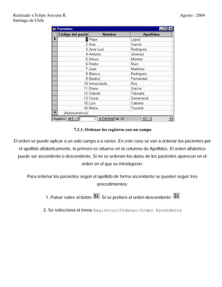 Realizado x Felipe Aravena R. Agosto : 2004
Santiago de Chile
7.1.1. Ordenar los registros con un campo
El orden se puede aplicar a un solo campo o a varios. En este caso se van a ordenar los pacientes por
el apellido alfabéticamente, lo primero es situarse en la columna de Apellidos. El orden alfabético
puede ser ascendente o descendente. Si no se ordenan los datos de los pacientes aparecen en el
orden en el que se introdujeron.
Para ordenar los pacientes según el apellido de forma ascendente se pueden seguir tres
procedimientos:
1. Pulsar sobre el botón . Si se prefiere el orden descendente:
2. Se selecciona el menú Registros|Ordenar|Orden Ascendente
 