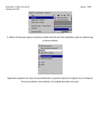 Realizado x Felipe Aravena R. Agosto : 2004
Santiago de Chile
3. Utilizar el menú que aparece al pulsar el botón derecho del ratón situándose sobre la columna que
se desea ordenar:
Siguiendo cualquiera de estos tres procedimientos se pueden ordenar los registros de un campo de
forma ascendente o descendente. El resultado del orden será este:
 