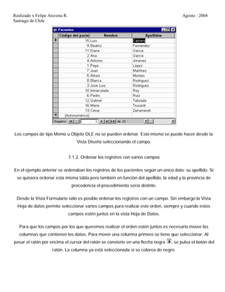 Realizado x Felipe Aravena R. Agosto : 2004
Santiago de Chile
Los campos de tipo Memo u Objeto OLE no se pueden ordenar. Esto mismo se puede hacer desde la
Vista Diseño seleccionando el campo.
7.1.2. Ordenar los registros con varios campos
En el ejemplo anterior se ordenaban los registros de los pacientes según un único dato: su apellido. Si
se quisiera ordenar esta misma tabla pero también en función del apellido, la edad y la provincia de
procedencia el procedimiento sería distinto.
Desde la Vista Formulario sólo es posible ordenar los registros con un campo. Sin embargo la Vista
Hoja de datos permite seleccionar varios campos para realizar este orden, siempre y cuando estos
campos estén juntos en la vista Hoja de Datos.
Para que los campos por los que queremos realizar el orden estén juntos es necesario mover las
columnas que contienen los datos. Para mover una columna primero se tiene que seleccionar. Al
pasar el ratón por encima el cursor del ratón se convierte en una flecha negra , se pulsa el botón del
ratón. La columna ya está seleccionada si se colorea de negro.
 
