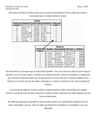 Realizado x Felipe Aravena R. Agosto : 2004
Santiago de Chile
Para hacer una base de datos como ésta se usarán necesariamente varias tablas que luego se
relacionarán por un campo común en ambas:
De esta manera se consigue que no haya datos repetidos. Con esta estructura cada vez que venga un
paciente, no es necesario volver a introducir sus datos personales. Basta con introducir su código para
que el Gestor de base de datos sepa de que paciente se trata. Para que se pueda establecer esta
relación es necesario que las dos tablas contengan un campo en común (en este caso el código del
médico).
A esta forma de organizar la base de datos mediante distintas tablas relacionadas por campos
comunes se le llama base de datos relacional. Cuando se utiliza solamente una tabla hablamos de una
base de datos plana.
No todos los programas de gestión de base de datos tienen esta capacidad de manejar bases de
datos relacionales, por eso, antes de elegir uno deberemos considerar si necesitamos o no esta
capacidad.
 