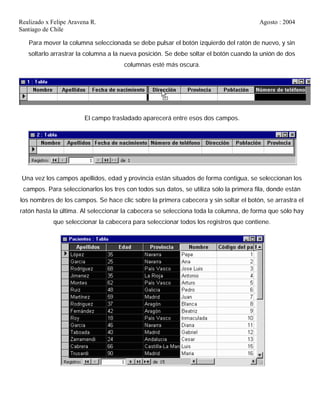 Realizado x Felipe Aravena R. Agosto : 2004
Santiago de Chile
Para mover la columna seleccionada se debe pulsar el botón izquierdo del ratón de nuevo, y sin
soltarlo arrastrar la columna a la nueva posición. Se debe soltar el botón cuando la unión de dos
columnas esté más oscura.
El campo trasladado aparecerá entre esos dos campos.
Una vez los campos apellidos, edad y provincia están situados de forma contigua, se seleccionan los
campos. Para seleccionarlos los tres con todos sus datos, se utiliza sólo la primera fila, donde están
los nombres de los campos. Se hace clic sobre la primera cabecera y sin soltar el botón, se arrastra el
ratón hasta la última. Al seleccionar la cabecera se selecciona toda la columna, de forma que sólo hay
que seleccionar la cabecera para seleccionar todos los registros que contiene.
 