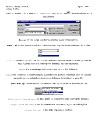 Realizado x Felipe Aravena R. Agosto : 2004
Santiago de Chile
Provincia. Se selecciona el menú Edición|Buscar o se pulsa el botón .A continuación se abrirá
esta ventana:
Buscar: en este campo se determina el dato a buscar en los registros.
Buscar en: aquí se determina la dirección de la búsqueda según la situación del cursor en la tabla.
Arriba: si se selecciona y el cursor está en mitad de la tabla, buscará sólo en la mitad superior de la
tabla. Cuando llegue a la parte superior de la tabla no seguirá buscando.
Abajo: si se selecciona pasará lo mismo pero hacia el final de la tabla.
Todos: si se selecciona, el programa seguirá buscando hasta que haya encontrado todos los registros
que contengan ese dato independientemente de la zona de la tabla en la que estén.
Coincidir: aquí se debe señalar si el texto que se ha escrito en buscar debe coincidir con:
Hacer coincidir todo el campo: los datos deben ser exactamente esos en el registro completo.
Cualquier parte del campo: si sólo debe encontrarse ese texto en alguna parte del registro.
Comienzo del campo: el dato debe empezar por ese texto.
 