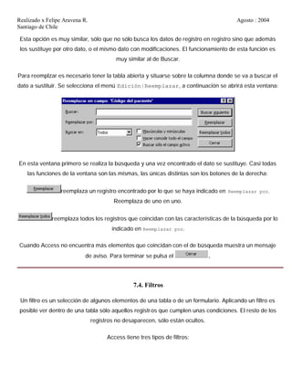 Realizado x Felipe Aravena R. Agosto : 2004
Santiago de Chile
Esta opción es muy similar, sólo que no sólo busca los datos de registro en registro sino que además
los sustituye por otro dato, o el mismo dato con modificaciones. El funcionamiento de esta función es
muy similar al de Buscar.
Para reemplzar es necesario tener la tabla abierta y situarse sobre la columna donde se va a buscar el
dato a sustituir. Se selecciona el menú Edición|Reemplazar, a continuación se abrirá esta ventana:
En esta ventana primero se realiza la búsqueda y una vez encontrado el dato se sustituye. Casi todas
las funciones de la ventana son las mismas, las únicas distintas son los botones de la derecha:
reemplaza un registro encontrado por lo que se haya indicado en Reemplazar por.
Reemplaza de uno en uno.
reemplaza todos los registros que coincidan con las características de la búsqueda por lo
indicado en Reemplazar por.
Cuando Access no encuentra más elementos que coincidan con el de búsqueda muestra un mensaje
de aviso. Para terminar se pulsa el .
7.4. Filtros
Un filtro es un selección de algunos elementos de una tabla o de un formulario. Aplicando un filtro es
posible ver dentro de una tabla sólo aquellos registros que cumplen unas condiciones. El resto de los
registros no desaparecen, sólo están ocultos.
Access tiene tres tipos de filtros:
 