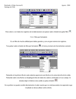 Realizado x Felipe Aravena R. Agosto : 2004
Santiago de Chile
Para volver a ver todos los registros de la tabla bastará con pulsar sobre el botón de quitar filtro .
7.4.2. Filtro por formulario
Es un filtro de mucha utilidad para tablas grandes y con un gran número de registros.
Tras pulsar sobre el botón de filtro por formulario , el menú y la barra de herramientas variarán:
Pulsando en la primera fila de cada columna aparecerá una flecha en la zona derecha de la celda.
Pulsando sobre esta flecha se despliega la lista de todos los valores archivados en ese campo. Si
desdea dejar en blanco esta casilla se pulsa el botón .
Si se prefiere se puede escribir directamente el valor exacto que se está buscando o la expresión cuyo
resultado se desea utilizar como criterio.
 