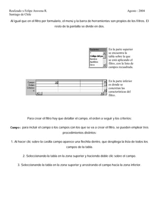 Realizado x Felipe Aravena R. Agosto : 2004
Santiago de Chile
Al igual que en el filtro por formulario, el menú y la barra de herramientas son propios de los fi ltros. El
resto de la pantalla se divide en dos.
En la parte superior
se encuentra la
tabla sobre la que
se está aplicando el
filtro, con la lista de
campos recuadrada.
En la parte inferior
es donde se
concretan las
características del
filtro.
Para crear el filtro hay que detallar el campo, el orden a seguir y los criterios:
Campo: para incluir el campo o los campos con los que se va a crear el filtro, se pueden emplear tres
procedimientos distintos:
1. Al hacer clic sobre la casilla campo aparece una flechita dentro, que despliega la lista de todos los
campos de la tabla.
2. Seleccionando la tabla en la zona superior y haciendo doble clic sobre el campo.
3. Seleccionando la tabla en la zona superior y arrastrando el campo hacia la zona inferior.
 