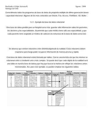Realizado x Felipe Aravena R. Agosto : 2004
Santiago de Chile
Generalmente todos los programas de base de datos de propósito múltiple de última generación tienen
capacidad relacional. Algunos de los más conocidos son Oracle, Fox, Access, FileMaker, 4D, Butler…
1.2.1. Ejemplo de base de datos relacional
Otra base de datos posible para un hospital sería ésta: guardar sólo información sobre los pacientes,
los doctores y las especialidades. Asumiendo que cada médico tiene sólo una especialidad, y que
cada paciente tiene asignado un médico de cabecera la estructura de la base de datos sería ésta:
Se observa que existen relaciones entre distintosobjetosde la realidad. Estas relaciones deben
respetarse para luego poder recuperar información de manera precisa y rápida.
Esta base de datos relacional estará formada por tablas. Con la característica de que las mismas se
relacionan entre sí mediante uno o más campos. Se puede decir que cada objeto de la realidad será
una tabla en nuestra base de datosy que hay que buscar la manera de reflejar las relaciones antes
mencionadas. Así, para este ejemplo, se pueden emplear las siguientes tablas:
 