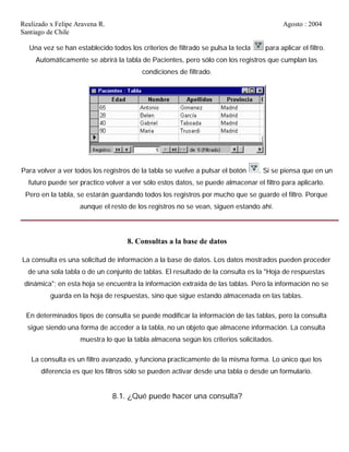 Realizado x Felipe Aravena R. Agosto : 2004
Santiago de Chile
Una vez se han establecido todos los criterios de filtrado se pulsa la tecla para aplicar el filtro.
Automáticamente se abrirá la tabla de Pacientes, pero sólo con los registros que cumplan las
condiciones de filtrado.
Para volver a ver todos los registros de la tabla se vuelve a pulsar el botón . Si se piensa que en un
futuro puede ser practico volver a ver sólo estos datos, se puede almacenar el filtro para aplicarlo.
Pero en la tabla, se estarán guardando todos los registros por mucho que se guarde el filtro. Porque
aunque el resto de los registros no se vean, siguen estando ahí.
8. Consultas a la base de datos
La consulta es una solicitud de información a la base de datos. Los datos mostrados pueden proceder
de una sola tabla o de un conjunto de tablas. El resultado de la consulta es la "Hoja de respuestas
dinámica"; en esta hoja se encuentra la información extraída de las tablas. Pero la información no se
guarda en la hoja de respuestas, sino que sigue estando almacenada en las tablas.
En determinados tipos de consulta se puede modificar la información de las tablas, pero la consulta
sigue siendo una forma de acceder a la tabla, no un objeto que almacene información. La consulta
muestra lo que la tabla almacena según los criterios solicitados.
La consulta es un filtro avanzado, y funciona practicamente de la misma forma. Lo único que los
diferencia es que los filtros sólo se pueden activar desde una tabla o desde un formulario.
8.1. ¿Qué puede hacer una consulta?
 