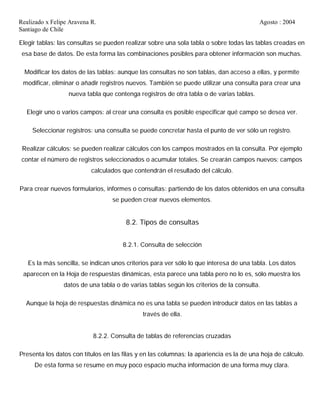 Realizado x Felipe Aravena R. Agosto : 2004
Santiago de Chile
Elegir tablas: las consultas se pueden realizar sobre una sola tabla o sobre todas las tablas creadas en
esa base de datos. De esta forma las combinaciones posibles para obtener información son muchas.
Modificar los datos de las tablas: aunque las consultas no son tablas, dan acceso a ellas, y permite
modificar, eliminar o añadir registros nuevos. También se puede utilizar una consulta para crear una
nueva tabla que contenga registros de otra tabla o de varias tablas.
Elegir uno o varios campos: al crear una consulta es posible especificar qué campo se desea ver.
Seleccionar registros: una consulta se puede concretar hasta el punto de ver sólo un registro.
Realizar cálculos: se pueden realizar cálculos con los campos mostrados en la consulta. Por ejemplo
contar el número de registros seleccionados o acumular totales. Se crearán campos nuevos: campos
calculados que contendrán el resultado del cálculo.
Para crear nuevos formularios, informes o consultas: partiendo de los datos obtenidos en una consulta
se pueden crear nuevos elementos.
8.2. Tipos de consultas
8.2.1. Consulta de selección
Es la más sencilla, se indican unos criterios para ver sólo lo que interesa de una tabla. Los datos
aparecen en la Hoja de respuestas dinámicas, esta parece una tabla pero no lo es, sólo muestra los
datos de una tabla o de varias tablas según los criterios de la consulta.
Aunque la hoja de respuestas dinámica no es una tabla se pueden introducir datos en las tablas a
través de ella.
8.2.2. Consulta de tablas de referencias cruzadas
Presenta los datos con títulos en las filas y en las columnas; la apariencia es la de una hoja de cálculo.
De esta forma se resume en muy poco espacio mucha información de una forma muy clara.
 