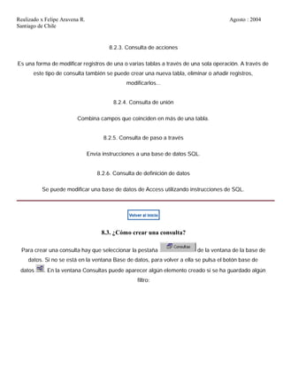 Realizado x Felipe Aravena R. Agosto : 2004
Santiago de Chile
8.2.3. Consulta de acciones
Es una forma de modificar registros de una o varias tablas a través de una sola operación. A través de
este tipo de consulta también se puede crear una nueva tabla, eliminar o añadir registros,
modificarlos...
8.2.4. Consulta de unión
Combina campos que coinciden en más de una tabla.
8.2.5. Consulta de paso a través
Envía instrucciones a una base de datos SQL.
8.2.6. Consulta de definición de datos
Se puede modificar una base de datos de Access utilizando instrucciones de SQL.
8.3. ¿Cómo crear una consulta?
Para crear una consulta hay que seleccionar la pestaña de la ventana de la base de
datos. Si no se está en la ventana Base de datos, para volver a ella se pulsa el botón base de
datos . En la ventana Consultas puede aparecer algún elemento creado si se ha guardado algún
filtro:
 