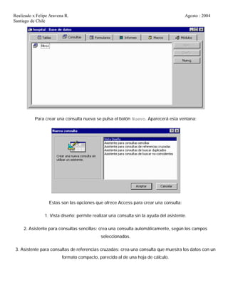 Realizado x Felipe Aravena R. Agosto : 2004
Santiago de Chile
Para crear una consulta nueva se pulsa el botón Nuevo. Aparecerá esta ventana:
Estas son las opciones que ofrece Access para crear una consulta:
1. Vista diseño: permite realizar una consulta sin la ayuda del asistente.
2. Asistente para consultas sencillas: crea una consulta automáticamente, según los campos
seleccionados.
3. Asistente para consultas de referencias cruzadas: crea una consulta que muestra los datos con un
formato compacto, parecido al de una hoja de cálculo.
 