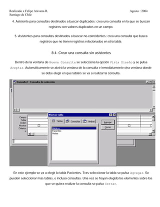 Realizado x Felipe Aravena R. Agosto : 2004
Santiago de Chile
4. Asistente para consultas destinados a buscar duplicados: crea una consulta en la que se buscan
registros con valores duplicados en un campo.
5. Asistentes para consultas destinados a buscar no-coincidentes: crea una consulta que busca
registros que no tienen registros relacionados en otra tabla.
8.4. Crear una consulta sin asistentes
Dentro de la ventana de Nueva Consulta se selecciona la opción Vista Diseño y se pulsa
Aceptar. Automáticamente se abrirá la ventana de la consulta e inmediatamente otra ventana donde
se debe elegir en que tabla/s se va a realizar la consulta.
En este ejemplo se va a elegir la tabla Pacientes. Tras seleccionar la tabla se pulsa Agregar. Se
pueden seleccionar más tablas, e incluso consultas. Una vez se hayan elegido los elementos sobre los
que se quiera realizar la consulta se pulsa Cerrar.
 