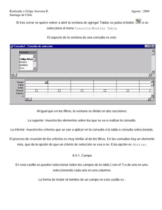 Realizado x Felipe Aravena R. Agosto : 2004
Santiago de Chile
Si tras cerrar se quiere volver a abrir la ventana de agregar Tablas se pulsa el botón o se
selecciona el menú Consulta|Mostrar Tabla.
El aspecto de la ventana de una consulta es este:
Al igual que en los filtros, la ventana se divide en dos secciones:
La superior: muestra los elementos sobre los que se va a realizar la consulta.
La inferior: muestra los criterios que se van a aplicar en la consulta a la tabla o consulta seleccionada.
El proceso de creación de los criterios es muy similar al de los filtros. En las consultas hay un elemento
más, que da la opción de que un criterio de selección se vea o no. Esta opción es Mostrar.
8.4.1. Campo
En esta casilla se pueden seleccionar todos los campos de la tabla ( con el *) o de uno en uno,
seleccionando cada uno en una columna.
La forma de incluir el nombre de un campo en esta casilla es :
 