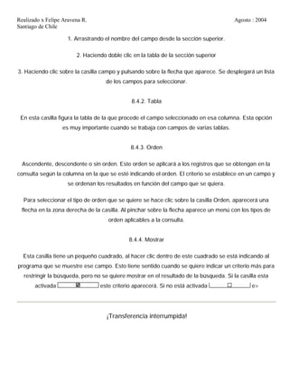 Realizado x Felipe Aravena R. Agosto : 2004
Santiago de Chile
1. Arrastrando el nombre del campo desde la sección superior.
2. Haciendo doble clic en la tabla de la sección superior
3. Haciendo clic sobre la casilla campo y pulsando sobre la flecha que aparece. Se desplegará un lista
de los campos para seleccionar.
8.4.2. Tabla
En esta casilla figura la tabla de la que procede el campo seleccionado en esa columna. Esta opción
es muy importante cuando se trabaja con campos de varias tablas.
8.4.3. Orden
Ascendente, descendente o sin orden. Este orden se aplicará a los registros que se obtengan en la
consulta según la columna en la que se esté indicando el orden. El criterio se establece en un campo y
se ordenan los resultados en función del campo que se quiera.
Para seleccionar el tipo de orden que se quiere se hace clic sobre la casilla Orden, aparecerá una
flecha en la zona derecha de la casilla. Al pinchar sobre la flecha aparece un menú con los tipos de
orden aplicables a la consulta.
8.4.4. Mostrar
Esta casilla tiene un pequeño cuadrado, al hacer clic dentro de este cuadrado se está indicando al
programa que se muestre ese campo. Esto tiene sentido cuando se quiere indicar un criterio más para
restringir la búsqueda, pero no se quiere mostrar en el resultado de la búsqueda. Si la casilla esta
activada este criterio aparecerá. Si no está activada e>
¡Transferencia interrumpida!
 