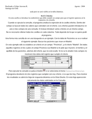 Realizado x Felipe Aravena R. Agosto : 2004
Santiago de Chile
ueda pero no será visible en la tabla dinámica.
8.4.5. Criterios
En esta casilla se introduce la condición/es que debe cumplir un campo para que el registro aparezca en la
respuesta a la consulta.
Cuando se ejecuta la consulta, el programa analiza la expresión de la casilla criterios. Dentro del
campo se buscan todos los valores que coincidan con el criterio. Los criterios pueden introducirse en
uno o más campos de una consulta. O incluso introducir varios criterios en un mismo campo.
No es necesario rellenar todas las casillas en cada columna. Todo depende de lo que se quiera pedir
al programa.
Una forma más sencilla de ver una búsqueda es un ejemplo. Con la tabla de Pacientes se va a realizar
el siguiente ejemplo: Buscar los pacientes que vivan en Madrid.
En este ejemplo sólo se establece un criterio en un campo: "Provincia", y el criterio "Madrid". De todos
aquellos registros en los cuales el campo Provincia sea Madrid se le pide que muestre: el nombre y el
apellido de los pacientes, además del criterio, que no está oculto. Si no se le añaden más campos no
mostrará más datos del registro que cumple el criterio.
Para ejecutar la consulta se pulsa el botón o se selecciona el menú Consulta|Ejecutar.
El programa devolverá el o los registros que cumplan con ese criterio, si es que los hay. Para mostrar
los resultados se abrirá la Hoja de respuesta dinámica en la Vista Diseño. En esta hoja aparecerán
únicamente los datos solicitados en la Consulta.
 