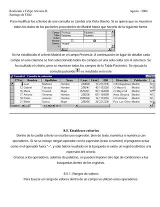 Realizado x Felipe Aravena R. Agosto : 2004
Santiago de Chile
Para modificar los criterios de una consulta se cambia a la Vista Diseño. Si se quiere que se muestren
todos los datos de los pacientes procedentes de Madrid habrá que hacerlo de la siguiente forma.
Se ha establecido el criterio Madrid en el campo Provincia. A continuación en lugar de detallar cada
campo en una columna se han seleccionado todos los campos en una sola celda con el asterisco. Se
ha ocultado el criterio, pero se muestran todos los campos de la Tabla Pacientes. Se ejecuta la
consulta pulsando es resultado será este:
8.5. Establecer criterios
Dentro de la casilla criterio se escribe una expresión, bien de texto, numérica o numérica con
operadores. Si no se incluye ningún operador con la expresión (texto o número) el programa actúa
como si el operador fuera "=", y sólo habrá resultado en la búsqueda si existe un registro idéntico a la
expresión del criterio.
Gracias a los operadores, además de palabras, se pueden imponer otro tipo de condiciones a las
búsquedas dentro de los registros.
8.5.1. Rangos de valores
Para buscar un rango de valores dentro de un campo se utilizan estos operadores:
 