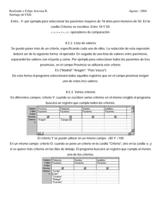 Realizado x Felipe Aravena R. Agosto : 2004
Santiago de Chile
Entre...Y: por ejemplo para seleccionar los pacientes mayores de 18 años pero menores de 50. En la
casilla Criterios se escribira: Entre 18 Y 50.
<,>,>=,<=,<>: operadores de comparación.
8.5.2. Lista de valores
Se puede poner más de un criterio, especificando cada uno de ellos. La redacción de esta expresión
deberá ser de la siguiente forma: el operador En seguido de una lista de valores entre paréntesis,
separando los valores con el punto y coma. Por ejemplo para seleccionar todos los pacientes de tres
provincias, en el campo Provincia se utilizaría este criterio:
En ("Madrid";"Aragón"; "País Vasco")
De esta forma el programa seleccionará todos aquellos registros que en el campo provincia tengan
uno de estos tres valores.
8.5.3. Varios criterios
En diferentes campos: criterio Y: cuando se escriben varios criterios en el mismo renglón el programa
buscará un registro que cumpla todos los criterios.
El criterio Y se puede utilizar en un mismo campo: >80 Y <100
En un mismo campo: criterio O: cuando se pone un criterio en la casilla "Criterio", otro en la casilla o, y
si se quiere más criterios en las filas de debajo. El programa buscará un registro que cumpla al menos
uno de los criterios.
 
