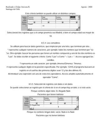 Realizado x Felipe Aravena R. Agosto : 2004
Santiago de Chile
Este criterio también se puede utlizar en distintos campos:
Seleccionará los registros que o el campo provincia sea Madrid, o bien el campo edad sea mayor de
18.
8.5.4. Los comodines
Se utilizan para buscar datos genéricos, que empiezan por una letra, que terminan por otra...
* representa cualquier número de caracteres, por ejemplo: todos los nombres que terminen por "ez:
*ez. Otro ejemplo: buscar las personas que tienen un nombre compuesto y uno de los dos nombres es
"Luis". Se debe escribir el siguiente criterio: Como *Luis* o Como * + Luis + *. Access agregará las
comillas.
? representa un solo carácter, por ejemplo Jimenez/Gimenez: ?imenez.
# representa cualquier dígito en la posición especificada. Por ejemplo: 12#45,el programa buscará un
registro en el cual los dos primeros dígitos sean 12 y los dos últimos 45.
Al introducir una expresión con uno de estos tres operadores, Access añadirá automáticamente el
operador "Como".
8.5.5. Selección de registros con datos o sin datos
Se puede seleccionar un registro por el criterio de si en el campo hay un dato, o si está vacio.
Porque contiene algún dato: Es Negado Nulo
Pacientes que tienen teléfono:
Porque no contiene ningún dato: vacío: Nulo o es Nulo
Pacientes que no tienen teléfono:
 