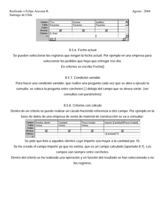 Realizado x Felipe Aravena R. Agosto : 2004
Santiago de Chile
8.5.6. Fecha actual
Se pueden seleccionar los registros que tengan la fecha actual. Por ejemplo en una empresa para
seleccionar los pedidos que haya que entregar ese día.
En criterios se escribe Fecha()
8.5.7. Condición variable
Para hacer una condición variable; que realice una pregunta cada vez que se abra o ejecute la
consulta, se coloca la pregunta entre corchetes [ ] debajo del campo que se desea variar. (ver
consultas con parámetros)
8.5.8. Criterios con cálculo
Dentro de un criterio se puede realizar un cáculo haciendo referencia a otro campo. Por ejemplo en la
base de datos de una empresa de venta de material de construcción se va a consultar:
Se pide que liste a aquellos clientes cuyo Importe sea mayor a la cantidad por 10.
Se ha creado el campo importe ya que no existía, que es un campo calculado (apartado 8.7). Los
campos van siempre entre corchetes.
Dentro del criterio se ha realizado una operación y en función del resultado se han seleccionado o no
los registros.
 