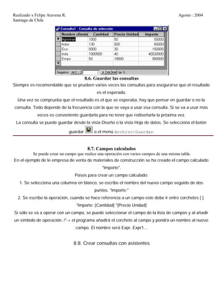 Realizado x Felipe Aravena R. Agosto : 2004
Santiago de Chile
8.6. Guardar las consultas
Siempre es recomendable que se prueben varias veces las consultas para asegurarse que el resultado
es el esperado.
Una vez se comprueba que el resultado es el que se esperaba, hay que pensar en guardar o no la
consulta. Todo depende de la frecuencia con la que se vaya a usar esa consulta. Si se va a usar más
veces es conveniente guardarla para no tener que rediseñarla la próxima vez.
La consulta se puede guardar desde la vista Diseño o la vista Hoja de datos. Se selecciona el botón
guardar o el menú Archivo|Guardar.
8.7. Campos calculados
Se puede crear un campo que realice una operación con varios campos de una misma tabla.
En el ejemplo de le empresa de venta de materiales de construcción se ha creado el campo calculado
"Importe".
Pasos para crear un campo calculado:
1. Se selecciona una columna en blanco, se escribe el nombre del nuevo campo seguido de dos
puntos. "Importe:"
2. Se escribe la operación, cuando se hace referencia a un campo este debe ir entre corchetes [ ].
"Importe: [Cantidad] *[Precio Unidad]
Si sólo se va a operar con un campo, se puede seleccionar el campo de la lista de campos y al añadir
un símbolo de operación: /*-+ el programa añadirá el corchete al campo y pondrá un nombre al nuevo
campo. El nombre será Expr, Expr1...
8.8. Crear consultas con asistentes
 