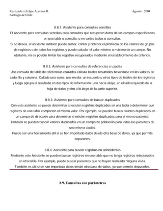Realizado x Felipe Aravena R. Agosto : 2004
Santiago de Chile
8.8.1. Asistente para consultas sencillas
El Asistente para consultas sencillas crea consultas que recuperan datos de los campos especificados
en una tabla o consulta, o en varias tablas o consultas.
Si se desea, el asistente también puede sumar, contar y obtener el promedio de los valores de grupos
de registros o de todos los registros y puede calcular el valor mínimo o máximo de un campo. No
obstante, no es posible limitar los registros recuperados mediante el establecimiento de criterios.
8.8.2. Asistente para consultas de referencias cruzadas
Una consulta de tabla de referencias cruzadas calcula totales resumidos basándose en los valores de
cada fila y columna. Calcula una suma, una media, un recuento u otros tipos de totales de los registros
y luego agrupa el resultado en dos tipos de información: uno hacia abajo, en el lado izquierdo de la
hoja de datos y otro a lo largo de la parte superior.
8.8.3. Asistente para consultas de buscar duplicados
Con este asistente se puede determinar si existen registros duplicados en una tabla o determinar qué
registros de una tabla comparten el mismo valor. Por ejemplo, se pueden buscar valores duplicados en
un campo de dirección para determinar si existen registros duplicados para el mismo paciente.
También se pueden buscar valores duplicados en un campo de población para todos los pacientes de
una misma ciudad.
Puede ser una herramienta útil si se han importado datos desde otra base de datos, ya que permite
depurarlos.
8.8.4. Asistente para buscar registros no coincidentes
Mediante este Asistente se pueden buscar registros en una tabla que no tenga registros relacionados
en otra tabla. Por ejemplo, puede buscar pacientes que no hayan realizado ninguna visita.
También es útil si se han importado datos desde otra base de datos, ya que permite depurarlos.
8.9. Consultas con parámetros
 