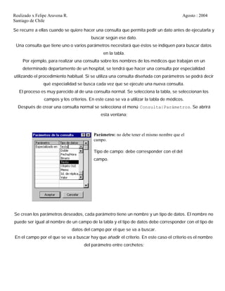 Realizado x Felipe Aravena R. Agosto : 2004
Santiago de Chile
Se recurre a ellas cuando se quiere hacer una consulta que permita pedir un dato antes de ejecutarla y
buscar según ese dato.
Una consulta que tiene uno o varios parámetros necesitará que éstos se indiquen para buscar datos
en la tabla.
Por ejemplo, para realizar una consulta sobre los nombres de los médicos que trabajan en un
determinado departamento de un hospital, se tendrá que hacer una consulta por especialidad
utilizando el procedimiento habitual. Si se utiliza una consulta diseñada con parámetros se podrá decir
qué especialidad se busca cada vez que se ejecute una nueva consulta.
El proceso es muy parecido al de una consulta normal. Se selecciona la tabla, se seleccionan los
campos y los criterios. En este caso se va a utilizar la tabla de médicos.
Después de crear una consulta normal se selecciona el menú Consulta|Parámetros. Se abrirá
esta ventana:
Parámetro: no debe tener el mismo nombre que el
campo.
Tipo de campo: debe corresponder con el del
campo.
Se crean los parámetros deseados, cada parámetro tiene un nombre y un tipo de datos. El nombre no
puede ser igual al nombre de un campo de la tabla y el tipo de datos debe corresponder con el tipo de
datos del campo por el que se va a buscar.
En el campo por el que se va a buscar hay que añadir el criterio. En este caso el criterio es el nombre
del parámetro entre corchetes:
 